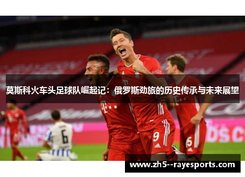 莫斯科火车头足球队崛起记：俄罗斯劲旅的历史传承与未来展望