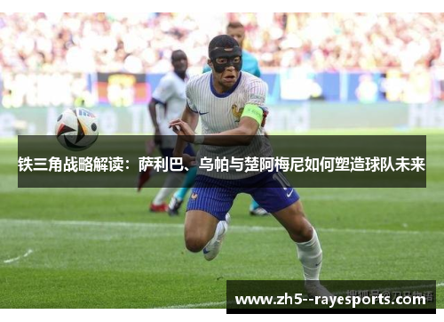 铁三角战略解读：萨利巴、乌帕与楚阿梅尼如何塑造球队未来